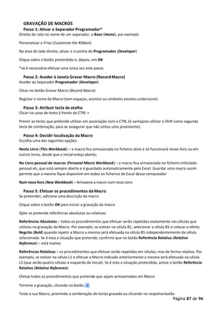 Página 87 de 96
GRAVAÇÃO DE MACROS
Passo 1: Ativar o Separador Programador*
Direito do rato no nome de um separador, o Base (Home), por exemplo
Personalizar o Friso (Customize the Ribbon)
Na área do lado direito, ativar a cruzinha do Programador (Developer)
Clique sobre o botão pretendido e, depois, em OK
*só é necessário efetuar uma única vez este passo.
Passo 2: Aceder à Janela Gravar Macro (RecordMacro)
Aceder ao Separador Programador (Developer)
Clicar no botão Gravar Macro (Record Macro)
Registar o nome da Macro (sem espaços, acentos ou símbolos excetos underscore)
Passo 3: Atribuir tecla de atalho
Clicar na caixa de texto à frente do CTRL +
Premir as teclas que pretende utilizar em associação com o CTRL (é vantajoso utilizar o Shift como segunda
tecla de combinação, para se assegurar que não utiliza uma já existente).
Passo 4: Decidir localização da Macro
Escolha uma das seguintes opções:
Neste Livro (This Workbook) – a macro fica armazenada no ficheiro ativo e só funcionará nesse livro ou em
outros livros, desde que o inicial esteja aberto;
No Livro pessoal de macros (Personal Macro Workbook) – a macro fica armazenada no ficheiro intitulado
pessoal.xls, que está sempre aberto e é guardado automaticamente pelo Excel. Guardar uma macro assim
permite que a mesma fique disponível em todos os ficheiros de Excel desse computador
Num novo livro (New Workbook) – Armazena a macro num novo Livro
Passo 5: Efetuar os procedimentos da Macro
Se pretender, adicione uma descrição da macro
Clique sobre o botão OK para iniciar a gravação da macro
Opte se pretende referências absolutas ou relativas:
Referências Absolutas – todos os procedimentos que efetuar serão repetidos exatamente nas células que
utilizou na gravação da Macro. Por exemplo, se estiver na célula B1, selecionar a célula B5 e colocar o efeito
Negrito (Bold) quando repetir a Macro a mesma será efetuada na célula B5 independentemente da célula
selecionada. Se é esta a situação que pretende, confirme que no botão Referência Relativa (Relative
Reference) – está inativo
Referências Relativas – os procedimentos que efetuar serão repetidas em células, mas de forma relativa. Por
exemplo, se estiver na célula L1 e efetuar a Macro indicada anteriormente a mesma será efetuada na célula
L5 (que serão quatro células à esquerda da inicial). Se é esta a situação pretendida, active o botão Referência
Relativa (Relative Reference)
Efetue todos os procedimentos que pretende que sejam armazenados em Macro
Termine a gravação, clicando no botão
Teste a sua Macro, premindo a combinação de teclas gravada ou clicando no respetivobotão
 
