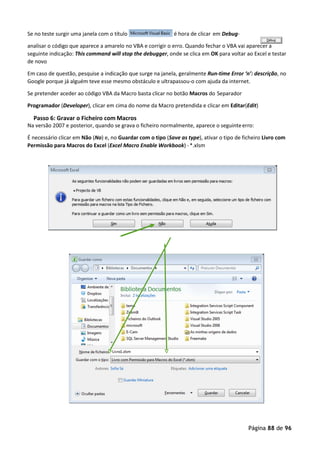 Página 88 de 96
Se no teste surgir uma janela com o título é hora de clicar em Debug-
analisar o código que aparece a amarelo no VBA e corrigir o erro. Quando fechar o VBA vai aparecer a
seguinte indicação: This command will stop the debugger, onde se clica em OK para voltar ao Excel e testar
de novo
Em caso de questão, pesquise a indicação que surge na janela, geralmente Run-time Error ‘n’: descrição, no
Google porque já alguém teve esse mesmo obstáculo e ultrapassou-o com ajuda da internet.
Se pretender aceder ao código VBA da Macro basta clicar no botão Macros do Separador
Programador (Developer), clicar em cima do nome da Macro pretendida e clicar em Editar(Edit)
Passo 6: Gravar o Ficheiro com Macros
Na versão 2007 e posterior, quando se grava o ficheiro normalmente, aparece o seguinteerro:
É necessário clicar em Não (No) e, no Guardar com o tipo (Save as type), ativar o tipo de ficheiro Livro com
Permissão para Macros do Excel (Excel Macro Enable Workbook) -*.xlsm
 