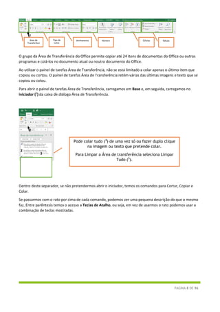 PÁGINA 8 DE 96
O grupo da Área de Transferência do Office permite copiar até 24 itens de documentos do Office ou outros
programas e colá-los no documento atual ou noutro documento do Office.
Ao utilizar o painel de tarefas Área de Transferência, não se está limitado a colar apenas o último item que
copiou ou cortou. O painel de tarefas Área de Transferência retém várias das últimas imagens e texto que se
copiou ou colou.
Para abrir o painel de tarefas Área de Transferência, carregamos em Base e, em seguida, carregamos no
iniciador (1
) da caixa de diálogo Área de Transferência.
Dentro deste separador, se não pretendermos abrir o iniciador, temos os comandos para Cortar, Copiar e
Colar.
Se passarmos com o rato por cima de cada comando, podemos ver uma pequena descrição do que o mesmo
faz. Entre parêntesis temos o acesso a Teclas de Atalho, ou seja, em vez de usarmos o rato podemos usar a
combinação de teclas mostradas.
Área de
Transferênci
Tipo de
Letra
Alinhamento Número Células
1
1
Pode colar tudo (2
) de uma vez só ou fazer duplo clique
na imagem ou texto que pretende colar.
Para Limpar a Área de transferência seleciona Limpar
Tudo (3
).
2
3
Edição
 