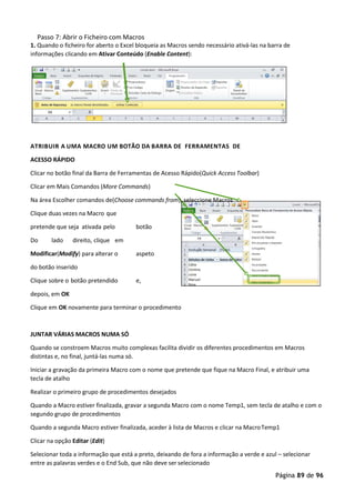 Página 89 de 96
Passo 7: Abrir o Ficheiro com Macros
1. Quando o ficheiro for aberto o Excel bloqueia as Macros sendo necessário ativá-las na barra de
informações clicando em Ativar Conteúdo (Enable Content):
ATRIBUIR A UMA MACRO UM BOTÃO DA BARRA DE FERRAMENTAS DE
ACESSO RÁPIDO
Clicar no botão final da Barra de Ferramentas de Acesso Rápido(Quick Access Toolbar)
Clicar em Mais Comandos (More Commands)
Na área Escolher comandos de(Choose commands from), seleccione Macros
Clique duas vezes na Macro que
pretende que seja ativada pelo botão
Do lado direito, clique em
Modificar(Modify) para alterar o aspeto
do botão inserido
Clique sobre o botão pretendido e,
depois, em OK
Clique em OK novamente para terminar o procedimento
JUNTAR VÁRIAS MACROS NUMA SÓ
Quando se constroem Macros muito complexas facilita dividir os diferentes procedimentos em Macros
distintas e, no final, juntá-las numa só.
Iniciar a gravação da primeira Macro com o nome que pretende que fique na Macro Final, e atribuir uma
tecla de atalho
Realizar o primeiro grupo de procedimentos desejados
Quando a Macro estiver finalizada, gravar a segunda Macro com o nome Temp1, sem tecla de atalho e com o
segundo grupo de procedimentos
Quando a segunda Macro estiver finalizada, aceder à lista de Macros e clicar na MacroTemp1
Clicar na opção Editar (Edit)
Selecionar toda a informação que está a preto, deixando de fora a informação a verde e azul – selecionar
entre as palavras verdes e o End Sub, que não deve ser selecionado
 