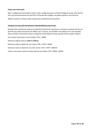 Página 90 de 96
Copiar essa informação
Abrir o código da primeira Macro criada e colar o código da temp1 no final do código da inicial, antes do End
Sub- que necessariamente terá que ficar no final dos dois códigos e só poderá aparecer uma única vez
Repetir os passos 3 a 8 para todos os grupos de procedimentos necessários
TRUQUES DE SELECÇÃO EM MACROS COM REFERÊNCIAS RELATIVAS
Quando utiliza referências relativas é fundamental selecionar e posicionar-se de forma universal, de forma a
permitir que a Macro funcione com tabelas com 7 colunas, mas também com tabelas com 3, por exemplo.
Nesse sentido é conveniente utilizar as seguintes combinações de teclas quando estiver a gravar a Macro:
Para colocar como ativa o início da folha: CTRL + HOME
Selecionar tabelas inteiras: CTRL+T (CTRL+A)
Selecionar todos os dados de uma coluna: CTRL + SHIFT + BAIXO
Selecionar todos os dados de uma linha: Linhas: CTRL + SHIFT + DIREITA
Colocar como ativa a primeira célula vazia de uma tabela: CTRL + BAIXO + BAIXO
 