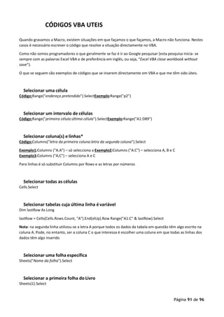 Página 91 de 96
CÓDIGOS VBA UTEIS
Quando gravamos a Macro, existem situações em que façamos o que façamos, a Macro não funciona. Nestes
casos é necessário escrever o código que resolve a situação directamente no VBA.
Como não somos programadores o que geralmente se faz é ir ao Google pesquisar (esta pesquisa inicia- se
sempre com as palavras Excel VBA e de preferência em inglês, ou seja, “Excel VBA close workbook without
save”).
O que se seguem são exemplos de códigos que se inserem directamente em VBA e que me têm sido úteis.
Selecionar uma célula
Código:Range("endereço pretendido").SelectExemplo:Range("p2")
Selecionar um intervalo de células
Código:Range("primeira célula:última célula").SelectExemplo:Range("A1:D89")
Selecionar coluna(s) e linhas*
Código:Columns("letra da primeira coluna:letra da segunda coluna").Select
Exemplo1:Columns ("A:A") – só selecciona a Exemplo2:Columns ("A:C") – selecciona A, B e C
Exemplo3:Columns ("A;C") – selecciona A e C
Para linhas é só substituir Columns por Rows e as letras por números
Selecionar todas as células
Cells.Select
Selecionar tabelas cuja última linha é variável
Dim lastRow As Long
lastRow = Cells(Cells.Rows.Count, "A").End(xlUp).Row Range("A1:C" & lastRow).Select
Nota: na segunda linha utilizou-se a letra A porque todos os dados da tabela em questão têm algo escrito na
coluna A. Pode, no entanto, ser a coluna C o que interessa é escolher uma coluna em que todas as linhas dos
dados têm algo inserido
Selecionar uma folha específica
Sheets("Nome da folha").Select
Selecionar a primeira folha do Livro
Sheets(1).Select
 
