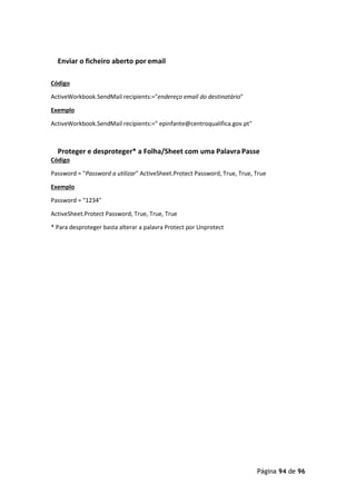 Página 94 de 96
Enviar o ficheiro aberto por email
Código
ActiveWorkbook.SendMail recipients:="endereço email do destinatário"
Exemplo
ActiveWorkbook.SendMail recipients:=" epinfante@centroqualifica.gov.pt"
Proteger e desproteger* a Folha/Sheet com uma Palavra Passe
Código
Password = "Password a utilizar" ActiveSheet.Protect Password, True, True, True
Exemplo
Password = "1234"
ActiveSheet.Protect Password, True, True, True
* Para desproteger basta alterar a palavra Protect por Unprotect
 