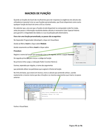 Página 95 de 96
MACROS DE FUNÇÃO
Quando as funções do Excel são insuficientes para dar respostas às exigências de cálculos dos
utilizadores é possível criar as suas funções personalizadas, que ficam disponíveis como outra
qualquer função do Excel tal como a SE ou a Contar.
De salientar que, uma vez que a função só está disponível no computador onde foi criada,
antes de passar a informação resultante destes cálculos é necessário Colar Especial Valores
para garantir a integridade dos dados e a sua visualização pelo destinatário.
Para criar uma função personalizada, os passos são osseguintes:
No Separador Programador (Developer), clique em Visual Basic
Aceda ao Menu Insert e clique sobre Module
Aceda novamente ao Menu Insert e clique sobre
Procedure
Registe o nome da função que pretende criar e, de seguida, active a opção Function
De seguida prima OK para iniciar o código da função
Na primeira linha surgiu a indicação Public Function Nome ()
Escreva, separados por vírgulas, o nome dos argumentos
que pretende utilizar nos parênteses que surgiram à frente da função.
Na linha de baixo, que estará em branco, insira o cálculo que pretende utilizar, usando
exatamente o mesmo nome que deu à função e os mesmos argumentos que inseriu no passo
anterior:
Feche o Visual Basic
 