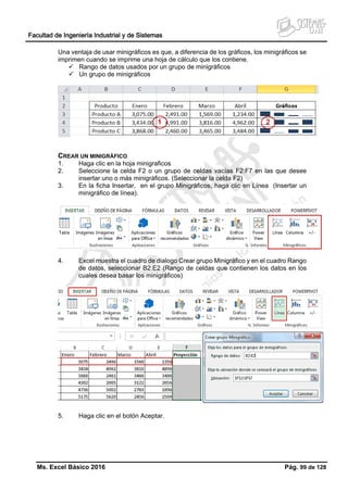 Facultad de Ingeniería Industrial y de Sistemas
Ms. Excel Básico 2016 Pág. 99 de 128
Una ventaja de usar minigráficos es que, a diferencia de los gráficos, los minigráficos se
imprimen cuando se imprime una hoja de cálculo que los contiene.
 Rango de datos usados por un grupo de minigráficos
 Un grupo de minigráficos
CREAR UN MINIGRÁFICO
1. Haga clic en la hoja minigraficos
2. Seleccione la celda F2 o un grupo de celdas vacías F2:F7 en las que desee
insertar uno o más minigráficos. (Seleccionar la celda F2)
3. En la ficha Insertar, en el grupo Minigráficos, haga clic en Línea (Insertar un
minigráfico de línea).
4. Excel muestra el cuadro de dialogo Crear grupo Minigráfico y en el cuadro Rango
de datos, seleccionar B2:E2 (Rango de celdas que contienen los datos en los
cuales desea basar los minigráficos)
5. Haga clic en el botón Aceptar.
 