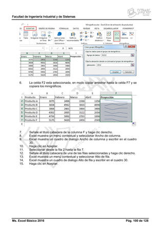Facultad de Ingeniería Industrial y de Sistemas
Ms. Excel Básico 2016 Pág. 100 de 128
6. La celda F2 esta seleccionada, en modo copiar arrastrar hasta la celda F7 y se
copiara los minigráficos.
7. Señale el titulo cabecera de la columna F y haga clic derecho.
8. Excel muestra un menú contextual y seleccionar Ancho de columna.
9. Excel muestra un cuadro de dialogo Ancho de columna y escribir en el cuadro
30.
10. Haga clic en Aceptar.
11. Seleccionar desde la fila 2 hasta la fila 7.
12. Señale el titulo cabecera de una de las filas seleccionadas y haga clic derecho.
13. Excel muestra un menú contextual y seleccionar Alto de fila.
14. Excel muestra un cuadro de dialogo Alto de fila y escribir en el cuadro 30.
15. Haga clic en Aceptar.
 
