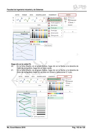 Facultad de Ingeniería Industrial y de Sistemas
Ms. Excel Básico 2016 Pág. 102 de 128
Haga clic en la celda F2.
20. En la ficha Diseño, en el grupo Estilos, haga clic en la flecha a la derecha de
Color de minigráfico, haga clic en color verde.
21. En la ficha Diseño, en el grupo Estilos, haga clic en la flecha a la derecha de
Color de minigráfico, haga clic en color en Grosor y seleccionar 2 ¼ pto.
 