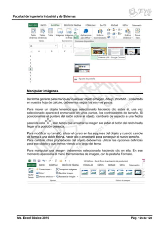 Facultad de Ingeniería Industrial y de Sistemas
Ms. Excel Básico 2016 Pág. 105 de 128
Manipular imágenes
De forma general para manipular cualquier objeto (imagen, dibujo, WordArt...) insertado
en nuestra hoja de cálculo, deberemos seguir los mismos pasos:
Para mover un objeto tenemos que seleccionarlo haciendo clic sobre él, una vez
seleccionado aparecerá enmarcado en unos puntos, los controladores de tamaño. Si
posicionamos el puntero del ratón sobre el objeto, cambiará de aspecto a una flecha
parecida esta , sólo tienes que arrastrar la imagen sin soltar el botón del ratón hasta
llegar a la posición deseada.
Para modificar su tamaño, situar el cursor en las esquinas del objeto y cuando cambie
de forma a una doble flecha, hacer clic y arrastrarlo para conseguir el nuevo tamaño.
Para cambiar otras propiedades del objeto deberemos utilizar las opciones definidas
para ese objeto y que iremos viendo a lo largo del tema.
Para manipular una imagen deberemos seleccionarla haciendo clic en ella. En ese
momento aparecerá el menú Herramientas de imagen, con la pestaña Formato.
 