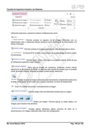 Facultad de Ingeniería Industrial y de Sistemas
Ms. Excel Básico 2016 Pág. 106 de 128
Utilizando esta barra, podremos realizar modificaciones como:
Permite cambiar el aspecto de la imagen, tiñéndola con un
determinado color o utilizando efectos artísticos como el Enfoque, el Texturizador o el
efecto Fotocopia.
Permite cambiar la imagen existente por otra almacenada en disco.
En Excel 2010, el brillo y el contraste se ajustan desde el mismo botón:
Correcciones.
Permite hacer volver a la imagen a su estado original, antes de que
le hubiesemos aplicado ningún cambio.
Hace que la imagen se comprima, ocupando mucho menos
espacio en el documento de Excel. Si ejecutas esta opción es posible que no puedas
volver al estado original. Además la imagen puede perder resolución.
Puedes recortar la imagen utilizando esta herramienta, simplemente selecciona
el área (rectángular) de la imagen que quieras mantener, el resto de deshechará.
Girar. Te voltear horizontal o verticalemente la imagen.
Permite elegir entre los diferentes bordes para la imagen.
Estilos de imagen. Permite aplicar un estilo rápido a la
imagen para hacerla más atractiva.
Puedes aplicar diferentes estilos (muchos de ellos en 3
dimensiones) a tu imagen utilizando este menú de configuración.
 