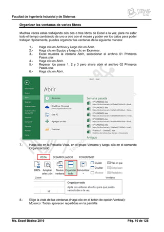 Facultad de Ingeniería Industrial y de Sistemas
Ms. Excel Básico 2016 Pág. 10 de 128
Organizar las ventanas de varios libros
Muchas veces estas trabajando con dos o tres libros de Excel a la vez, para no estar
todo el tiempo cambiando de uno a otro con el mouse y poder ver los datos para poder
trabajar rápidamente, puedes organizar las ventanas de la siguiente manera:
1.- Haga clic en Archivo y luego clic en Abrir.
2.- Haga clic en Equipo y luego clic en Examinar.
3.- Excel muestra la ventana Abrir, seleccionar el archivo 01 Primeros
Pasos.xlsx
4.- Haga clic en Abrir.
5.- Repasar los pasos 1, 2 y 3 pero ahora abrir el archivo 02 Primeros
Pasos.xlsx
6.- Haga clic en Abrir.
7.- Haga clic en la Pestaña Vista, en el grupo Ventana y luego, clic en el comando
Organizar todo.
8.- Elige la vista de las ventanas (Haga clic en el botón de opción Vertical):
Mosaico: Todas aparecen repartidas en la pantalla
 