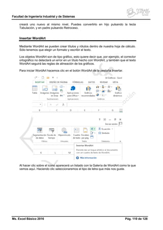 Facultad de Ingeniería Industrial y de Sistemas
Ms. Excel Básico 2016 Pág. 110 de 128
creará uno nuevo al mismo nivel. Puedes convertirlo en hijo pulsando la tecla
Tabulación, y en padre pulsando Retroceso.
Insertar WordArt
Mediante WordArt se pueden crear títulos y rótulos dentro de nuestra hoja de cálculo.
Sólo tenemos que elegir un formato y escribir el texto.
Los objetos WordArt son de tipo gráfico, esto quiere decir que, por ejemplo, el corrector
ortográfico no detectará un error en un título hecho con WordArt, y también que el texto
WordArt seguirá las reglas de alineación de los gráficos.
Para iniciar WordArt hacemos clic en el botón WordArt de la pestaña Insertar.
Al hacer clic sobre el icono aparecerá un listado con la Galería de WordArt como la que
vemos aquí. Haciendo clic seleccionaremos el tipo de letra que más nos guste.
 