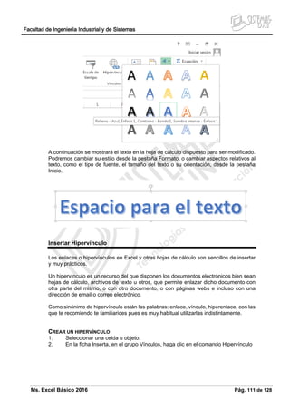 Facultad de Ingeniería Industrial y de Sistemas
Ms. Excel Básico 2016 Pág. 111 de 128
A continuación se mostrará el texto en la hoja de cálculo dispuesto para ser modificado.
Podremos cambiar su estilo desde la pestaña Formato, o cambiar aspectos relativos al
texto, como el tipo de fuente, el tamaño del texto o su orientación, desde la pestaña
Inicio.
Insertar Hipervínculo
Los enlaces o hipervínculos en Excel y otras hojas de cálculo son sencillos de insertar
y muy prácticos.
Un hipervínculo es un recurso del que disponen los documentos electrónicos bien sean
hojas de cálculo, archivos de texto u otros, que permite enlazar dicho documento con
otra parte del mismo, o con otro documento, o con páginas webs e incluso con una
dirección de email o correo electrónico.
Como sinónimo de hipervínculo están las palabras: enlace, vínculo, hiperenlace, con las
que te recomiendo te familiarices pues es muy habitual utilizarlas indistintamente.
CREAR UN HIPERVÍNCULO
1. Seleccionar una celda u objeto.
2. En la ficha Inserta, en el grupo Vínculos, haga clic en el comando Hipervínculo
 