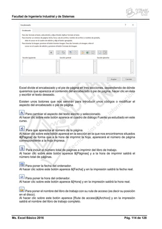 Facultad de Ingeniería Industrial y de Sistemas
Ms. Excel Básico 2016 Pág. 114 de 128
Excel divide el encabezado y el pie de página en tres secciones, dependiendo de dónde
queremos que aparezca el contenido del encabezado o pie de página, hacer clic en ésta
y escribir el texto deseado.
Existen unos botones que nos servirán para introducir unos códigos o modificar el
aspecto del encabezado o pie de página.
Para cambiar el aspecto del texto escrito y seleccionado.
Al hacer clic sobre este botón aparece el cuadro de diálogo Fuente ya estudiado en este
curso.
Para que aparezca el número de la página.
Al hacer clic sobre este botón aparece en la sección en la que nos encontramos situados
&[Página] de forma que a la hora de imprimir la hoja, aparecerá el número de página
correspondiente a la hoja impresa.
Para incluir el número total de páginas a imprimir del libro de trabajo.
Al hacer clic sobre este botón aparece &[Páginas] y a la hora de imprimir saldrá el
número total de páginas.
Para poner la fecha del ordenador.
Al hacer clic sobre este botón aparece &[Fecha] y en la impresión saldrá la fecha real.
Para poner la hora del ordenador.
Al hacer clic sobre este botón aparece &[Hora] y en la impresión saldrá la hora real.
Para poner el nombre del libro de trabajo con su ruta de acceso (es decir su posición
en el disco).
Al hacer clic sobre este botón aparece [Ruta de acceso]&[Archivo] y en la impresión
saldrá el nombre del libro de trabajo completo.
 