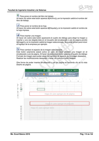 Facultad de Ingeniería Industrial y de Sistemas
Ms. Excel Básico 2016 Pág. 115 de 128
Para poner el nombre del libro de trabajo.
Al hacer clic sobre este botón aparece &[Archivo] y en la impresión saldrá el nombre del
libro de trabajo.
Para poner el nombre de la hoja.
Al hacer clic sobre este botón aparece &[Etiqueta] y en la impresión saldrá el nombre de
la hoja impresa.
Para insertar una imagen.
Al hacer clic sobre este botón aparecerá el cuadro de diálogo para elegir la imagen a
insertar y una vez elegida ésta en el recuadro del encabezado o pie de página pondrá
&[Imagen] y en la impresión saldrá la imagen seleccionada. Se puede utilizar para incluir
el logotipo de la empresa por ejemplo.
Para cambiar el aspecto de la imagen seleccionada.
Este botón solamente estará activo en caso de haber añadido una imagen en el
encabezado o pie de página. Al hacer clic sobre este botón aparece el cuadro de diálogo
Formato de imagen para poder elegir los cambios de aspecto de la imagen deseados.
Realizar las modificaciones deseadas y hacer clic sobre el botón Aceptar.
Otra forma de poder insertar encabezado y pie de página es haciendo clic en la vista
Diseño de página.
 