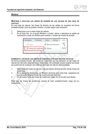 Facultad de Ingeniería Industrial y de Sistemas
Ms. Excel Básico 2016 Pág. 116 de 128
Mostrar
MOSTRAR U OCULTAR LAS LÍNEAS DE DIVISIÓN DE LAS CELDAS DE UNA HOJA DE
CÁLCULO
En una hoja de cálculo, las líneas de división de las celdas se muestran de forma
predeterminada, pero se pueden mostrar u ocultar según sea necesario.
1. Seleccione una o varias hojas de cálculo
2. En la ficha Ver, en el grupo Mostrar u ocultar, active o desactive la casilla de
verificación Líneas de división para mostrar u ocultar las líneas de división
CAMBIAR EL COLOR DE LAS LÍNEAS DE CUADRÍCULA EN UNA HOJA DE CÁLCULO
De forma predeterminada, las líneas de cuadrícula que se muestran en las hojas de
cálculo son del color asignado como Automático. Sin embargo, puede mostrar las líneas
de cuadrícula de cualquier otro color en las hojas de cálculo seleccionadas.
1. Seleccione las hojas de cálculo a las que desea cambiar el color de las líneas de
cuadrícula.
2. En la categoría Avanzadas, en Mostrar opciones para esta hoja, asegúrese de
que la casilla Mostrar líneas de cuadrícula esté activada.
3. En el cuadro Color de líneas de cuadrícula, haga clic en el color que desea.
Para que las líneas de cuadrícula vuelvan al color predeterminado, haga clic en
Automático.
 