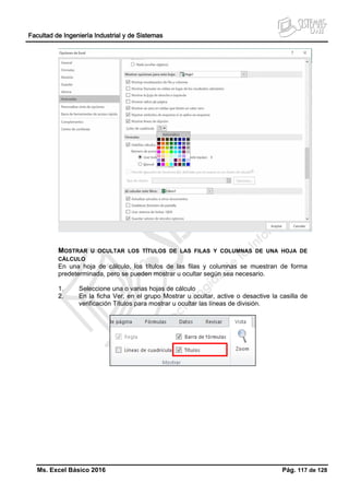 Facultad de Ingeniería Industrial y de Sistemas
Ms. Excel Básico 2016 Pág. 117 de 128
MOSTRAR U OCULTAR LOS TÍTULOS DE LAS FILAS Y COLUMNAS DE UNA HOJA DE
CÁLCULO
En una hoja de cálculo, los títulos de las filas y columnas se muestran de forma
predeterminada, pero se pueden mostrar u ocultar según sea necesario.
1. Seleccione una o varias hojas de cálculo
2. En la ficha Ver, en el grupo Mostrar u ocultar, active o desactive la casilla de
verificación Títulos para mostrar u ocultar las líneas de división.
 
