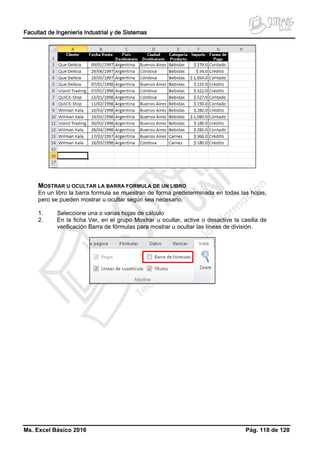 Facultad de Ingeniería Industrial y de Sistemas
Ms. Excel Básico 2016 Pág. 118 de 128
MOSTRAR U OCULTAR LA BARRA FORMULA DE UN LIBRO
En un libro la barra formula se muestran de forma predeterminada en todas las hojas,
pero se pueden mostrar u ocultar según sea necesario.
1. Seleccione una o varias hojas de cálculo
2. En la ficha Ver, en el grupo Mostrar u ocultar, active o desactive la casilla de
verificación Barra de fórmulas para mostrar u ocultar las líneas de división.
 