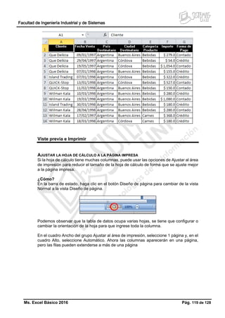 Facultad de Ingeniería Industrial y de Sistemas
Ms. Excel Básico 2016 Pág. 119 de 128
Viste previa e Imprimir
AJUSTAR LA HOJA DE CÁLCULO A LA PÁGINA IMPRESA
Si la hoja de cálculo tiene muchas columnas, puede usar las opciones de Ajustar al área
de impresión para reducir el tamaño de la hoja de cálculo de forma que se ajuste mejor
a la página impresa.
¿Cómo?
En la barra de estado, haga clic en el botón Diseño de página para cambiar de la vista
Normal a la vista Diseño de página.
Podemos observar que la tabla de datos ocupa varias hojas, se tiene que configurar o
cambiar la orientación de la hoja para que ingrese toda la columna.
En el cuadro Ancho del grupo Ajustar al área de impresión, seleccione 1 página y, en el
cuadro Alto, seleccione Automático. Ahora las columnas aparecerán en una página,
pero las filas pueden extenderse a más de una página
 