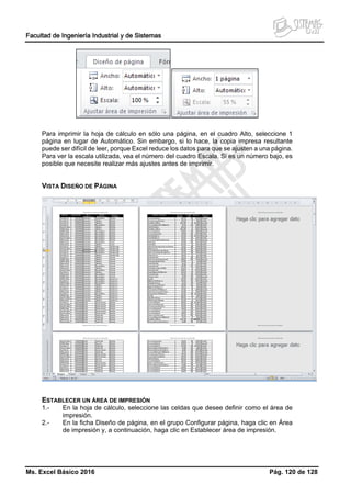 Facultad de Ingeniería Industrial y de Sistemas
Ms. Excel Básico 2016 Pág. 120 de 128
Para imprimir la hoja de cálculo en sólo una página, en el cuadro Alto, seleccione 1
página en lugar de Automático. Sin embargo, si lo hace, la copia impresa resultante
puede ser difícil de leer, porque Excel reduce los datos para que se ajusten a una página.
Para ver la escala utilizada, vea el número del cuadro Escala. Si es un número bajo, es
posible que necesite realizar más ajustes antes de imprimir.
VISTA DISEÑO DE PÁGINA
ESTABLECER UN ÁREA DE IMPRESIÓN
1.- En la hoja de cálculo, seleccione las celdas que desee definir como el área de
impresión.
2.- En la ficha Diseño de página, en el grupo Configurar página, haga clic en Área
de impresión y, a continuación, haga clic en Establecer área de impresión.
 
