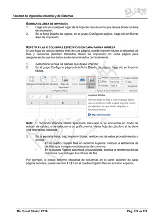Facultad de Ingeniería Industrial y de Sistemas
Ms. Excel Básico 2016 Pág. 121 de 128
BORRAR EL ÁREA DE IMPRESIÓN
1. Haga clic en cualquier lugar de la hoja de cálculo en la que desea borrar el área
de impresión.
2. En la ficha Diseño de página, en el grupo Configurar página, haga clic en Borrar
área de impresión.
REPETIR FILAS O COLUMNAS ESPECÍFICAS EN CADA PÁGINA IMPRESA
Si una hoja de cálculo abarca más de una página, puede imprimir títulos o etiquetas de
filas y columnas (también llamados títulos de impresión) en cada página para
asegurarse de que los datos estén denominados correctamente.
1. Seleccione la hoja de cálculo que desea imprimir.
2. En el grupo Configurar página de la ficha Diseño de página, haga clic en Imprimir
títulos.
Nota: El comando Imprimir títulos aparecerá atenuado si se encuentra en modo de
edición de celdas, si se selecciona un gráfico en la misma hoja de cálculo o si no tiene
una impresora instalada.
3. En la pestaña Hoja, bajo Imprimir títulos, realice uno de estos procedimientos o
ambos:
• En el cuadro Repetir filas en extremo superior, indique la referencia de
las filas que incluyan encabezados de columna.
• En el cuadro Repetir columnas a la izquierda, escriba la referencia de las
columnas que incluyan los rótulos de fila.
Por ejemplo, si desea imprimir etiquetas de columnas en la parte superior de cada
página impresa, puede escribir $1:$1 en el cuadro Repetir filas en extremo superior.
 