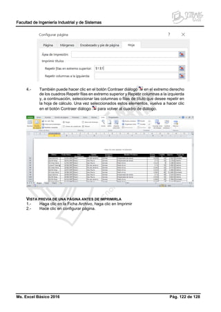 Facultad de Ingeniería Industrial y de Sistemas
Ms. Excel Básico 2016 Pág. 122 de 128
4.- También puede hacer clic en el botón Contraer diálogo en el extremo derecho
de los cuadros Repetir filas en extremo superior y Repetir columnas a la izquierda
y, a continuación, seleccionar las columnas o filas de título que desee repetir en
la hoja de cálculo. Una vez seleccionados estos elementos, vuelva a hacer clic
en el botón Contraer diálogo para volver al cuadro de diálogo.
VISTA PREVIA DE UNA PÁGINA ANTES DE IMPRIMIRLA
1.- Haga clic en la Ficha Archivo, haga clic en Imprimir
2.- Hace clic en configurar página.
 