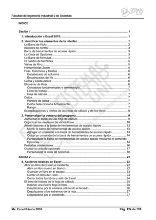 Facultad de Ingeniería Industrial y de Sistemas
Ms. Excel Básico 2016 Pág. 124 de 128
INDICE
Sesión 1......................................................................................................................... 1
1. Introducción a Excel 2016.................................................................................... 1
2. Identificar los elementos de la interfaz............................................................... 1
La Barra de título..................................................................................................... 2
Botones de control .................................................................................................. 3
Barra de herramientas de acceso rápido................................................................ 3
La Cinta de Opciones:............................................................................................. 3
La Barra de fórmulas............................................................................................... 4
El cuadro de Nombres ............................................................................................ 5
Vistas de libro.......................................................................................................... 5
Herramientas Zoom ................................................................................................ 5
Filas, Columnas y Celdas ....................................................................................... 6
Encabezado de columna..................................................................................... 6
Encabezados de fila ............................................................................................ 6
Celda y Celda Activa............................................................................................... 6
Etiquetas de Hoja.................................................................................................... 6
Conceptos fundamentales y terminología ........................................................... 7
Libro de trabajo.................................................................................................... 7
Hoja de cálculo.................................................................................................... 7
Celda....................................................................................................................... 7
Puntero de celda ................................................................................................. 7
Celda Seleccionada Actualmente........................................................................ 7
Rango.................................................................................................................. 7
Especificaciones y límites de las hojas de cálculo y de los libros........................... 8
3. Personalizar la ventana del programa................................................................ 9
Aumentar el zoom en una hoja de cálculo.............................................................. 9
Organizar las ventanas de varios libros................................................................ 10
Añadir botones a la barra de herramientas de acceso rápido .............................. 13
Mover la barra de herramientas de acceso rápido............................................ 13
Agregar un comando a la barra de herramientas de acceso rápido ................. 13
Quitar un comando de la barra de herramientas de acceso rápido .................. 14
Personalizar la barra de herramientas de acceso rápido mediante el comando
Opciones ........................................................................................................... 14
Pestañas contextuales.......................................................................................... 16
Ocultar la cinta de opciones.................................................................................. 17
Personalizar la cinta de opciones...................................................................... 18
Sesión 2....................................................................................................................... 22
4. Acciones básicas en Excel................................................................................ 22
Abrir un libro de Excel ya existente....................................................................... 22
Abrir un libro nuevo en blanco........................................................................... 22
Guardar un libro en el equipo............................................................................ 23
Cerrar un libro de Excel..................................................................................... 24
Cerrar todos los libros y salir de Excel .............................................................. 24
El área de trabajo de la hoja de cálculo................................................................ 25
Insertar una nueva hoja al libro ......................................................................... 25
Desplazarse por la ventana utilizando el teclado .............................................. 26
Desplazarse a los extremos de la hoja.............................................................. 27
Desplazarse por el contenido............................................................................ 27
 