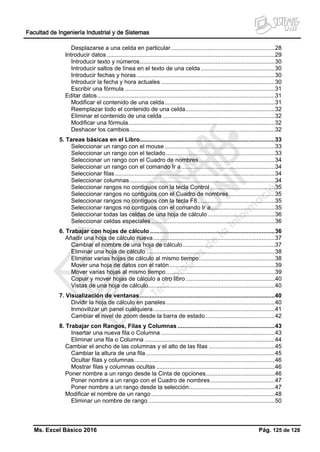 Facultad de Ingeniería Industrial y de Sistemas
Ms. Excel Básico 2016 Pág. 125 de 128
Desplazarse a una celda en particular...............................................................28
Introducir datos ......................................................................................................29
Introducir texto y números..................................................................................30
Introducir saltos de línea en el texto de una celda.............................................30
Introducir fechas y horas....................................................................................30
Introducir la fecha y hora actuales .....................................................................30
Escribir una fórmula ...........................................................................................31
Editar datos............................................................................................................31
Modificar el contenido de una celda...................................................................31
Reemplazar todo el contenido de una celda......................................................32
Eliminar el contenido de una celda ....................................................................32
Modificar una fórmula.........................................................................................32
Deshacer los cambios........................................................................................32
5. Tareas básicas en el Libro..................................................................................33
Seleccionar un rango con el mouse...................................................................33
Seleccionar un rango con el teclado ..................................................................33
Seleccionar un rango con el Cuadro de nombres..............................................34
Seleccionar un rango con el comando Ir a.........................................................34
Seleccionar filas .................................................................................................34
Seleccionar columnas ........................................................................................34
Seleccionar rangos no contiguos con la tecla Control .......................................35
Seleccionar rangos no contiguos con el Cuadro de nombres............................35
Seleccionar rangos no contiguos con la tecla F8...............................................35
Seleccionar rangos no contiguos con el comando Ir a.......................................35
Seleccionar todas las celdas de una hoja de cálculo.........................................36
Seleccionar celdas especiales ...........................................................................36
6. Trabajar con hojas de cálculo............................................................................36
Añadir una hoja de cálculo nueva..........................................................................37
Cambiar el nombre de una hoja de cálculo........................................................37
Eliminar una hoja de cálculo ..............................................................................38
Eliminar varias hojas de cálculo al mismo tiempo..............................................38
Mover una hoja de datos con el ratón................................................................39
Mover varias hojas al mismo tiempo..................................................................39
Copiar y mover hojas de cálculo a otro libro ......................................................40
Vistas de una hoja de cálculo.............................................................................40
7. Visualización de ventanas..................................................................................40
Dividir la hoja de cálculo en paneles..................................................................40
Inmovilizar un panel cualquiera..........................................................................41
Cambiar el nivel de zoom desde la barra de estado..........................................42
8. Trabajar con Rangos, Filas y Columnas ...........................................................43
Insertar una nueva fila o Columna .....................................................................43
Eliminar una fila o Columna ...............................................................................44
Cambiar el ancho de las columnas y el alto de las filas ........................................45
Cambiar la altura de una fila ..............................................................................45
Ocultar filas y columnas .....................................................................................46
Mostrar filas y columnas ocultas ........................................................................46
Poner nombre a un rango desde la Cinta de opciones..........................................46
Poner nombre a un rango con el Cuadro de nombres.......................................47
Poner nombre a un rango desde la selección....................................................47
Modificar el nombre de un rango ...........................................................................48
Eliminar un nombre de rango.............................................................................50
 