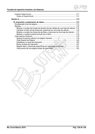 Facultad de Ingeniería Industrial y de Sistemas
Ms. Excel Básico 2016 Pág. 128 de 128
Insertar Hipervínculo........................................................................................... 111
Crear un hipervínculo ...................................................................................... 111
Sesión 8..................................................................................................................... 113
15. Impresión y publicación de datos................................................................. 113
Encabezado y pie de página............................................................................... 113
Mostrar................................................................................................................ 116
Mostrar u ocultar las líneas de división de las celdas de una hoja de cálculo 116
Cambiar el color de las líneas de cuadrícula en una hoja de cálculo.............. 116
Mostrar u ocultar los títulos de las filas y columnas de una hoja de cálculo ... 117
Mostrar u ocultar la barra formula de un libro.................................................. 118
Viste previa e Imprimir ........................................................................................ 119
Ajustar la hoja de cálculo a la página impresa ................................................ 119
Vista Diseño de Página ................................................................................... 120
Establecer un área de impresión..................................................................... 120
Borrar el área de impresión............................................................................. 121
Repetir filas o columnas específicas en cada página impresa........................ 121
Vista previa de una página antes de imprimirla............................................... 122
 
