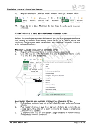 Facultad de Ingeniería Industrial y de Sistemas
Ms. Excel Básico 2016 Pág. 13 de 128
10.- Haga clic en el botón Cerrar del libro 01 Primeros Pasos y 02 Primeros Pasos
11.- Haga clic en el botón Máximixar del libro Hoja de gastos para pequeñas
empresas.
Añadir botones a la barra de herramientas de acceso rápido
La barra de herramientas de acceso rápido es una barra de herramientas personalizable
que contiene un conjunto de comandos independientes de la Pestaña que se esté
mostrando. Puede agregar a esta barra botones que representen comandos y moverla
a dos posibles ubicaciones.
MOVER LA BARRA DE HERRAMIENTAS DE ACCESO RÁPIDO
1. Haga clic en Personalizar barra de herramientas de acceso rápido
2. En la lista, haga clic en Mostrar debajo de la cinta de opciones o Mostrar encima
de la cinta de la cinta de opciones.
AGREGAR UN COMANDO A LA BARRA DE HERRAMIENTAS DE ACCESO RÁPIDO
1. En la cinta de opciones, haga clic en la Pestaña Fórmulas o el grupo Nombre
definidos
2. Para mostrar el comando que desee agregar a la barra de herramientas de
acceso rápido, Haga clic con el botón secundario del mouse en el comando
Administrador de Nombres.
3. y, a continuación, haga clic en la opción Agregar a la barra de herramientas de
acceso rápido del menú contextual.
 