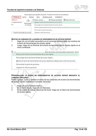 Facultad de Ingeniería Industrial y de Sistemas
Ms. Excel Básico 2016 Pág. 14 de 128
QUITAR UN COMANDO DE LA BARRA DE HERRAMIENTAS DE ACCESO RÁPIDO
1. Haga clic con el botón secundario en el comando Administrador de nombres de
la barra de herramientas de acceso rápido
2. Luego, haga clic en Eliminar de la barra de herramientas de acceso rápido en el
menú contextual.
PERSONALIZAR LA BARRA DE HERRAMIENTAS DE ACCESO RÁPIDO MEDIANTE EL
COMANDO OPCIONES
Puede agregar, quitar y cambiar el orden de los comandos de la barra de herramientas
de acceso rápido mediante el comando Opciones.
1. Haga clic en la Pestaña Archivo.
2. En el menú Ayuda, haga clic en Opciones.
3. En el cuadro de dialogo Opciones de Excel. Haga clic en Barra de herramientas
de acceso rápido.
 