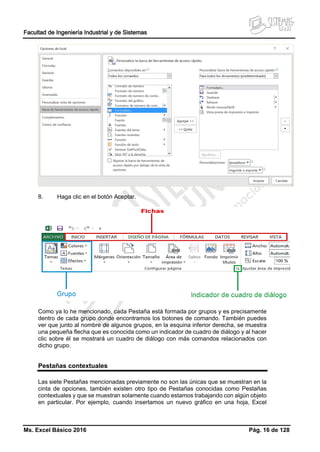 Facultad de Ingeniería Industrial y de Sistemas
Ms. Excel Básico 2016 Pág. 16 de 128
8. Haga clic en el botón Aceptar.
Como ya lo he mencionado, cada Pestaña está formada por grupos y es precisamente
dentro de cada grupo donde encontramos los botones de comando. También puedes
ver que junto al nombre de algunos grupos, en la esquina inferior derecha, se muestra
una pequeña flecha que es conocida como un indicador de cuadro de diálogo y al hacer
clic sobre él se mostrará un cuadro de diálogo con más comandos relacionados con
dicho grupo.
Pestañas contextuales
Las siete Pestañas mencionadas previamente no son las únicas que se muestran en la
cinta de opciones, también existen otro tipo de Pestañas conocidas como Pestañas
contextuales y que se muestran solamente cuando estamos trabajando con algún objeto
en particular. Por ejemplo, cuando insertamos un nuevo gráfico en una hoja, Excel
 