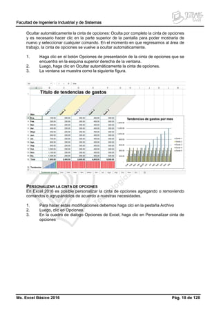 Facultad de Ingeniería Industrial y de Sistemas
Ms. Excel Básico 2016 Pág. 18 de 128
Ocultar automáticamente la cinta de opciones: Oculta por completo la cinta de opciones
y es necesario hacer clic en la parte superior de la pantalla para poder mostrarla de
nuevo y seleccionar cualquier comando. En el momento en que regresamos al área de
trabajo, la cinta de opciones se vuelve a ocultar automáticamente.
1. Haga clic en el botón Opciones de presentación de la cinta de opciones que se
encuentra en la esquina superior derecha de la ventana.
2. Luego, haga clic en Ocultar automáticamente la cinta de opciones.
3. La ventana se muestra como la siguiente figura.
PERSONALIZAR LA CINTA DE OPCIONES
En Excel 2016 es posible personalizar la cinta de opciones agregando o removiendo
comandos o agrupándolos de acuerdo a nuestras necesidades.
1. Para hacer estas modificaciones debemos haga clci en la pestaña Archivo
2. Luego, clic en Opciones.
3. En la cuadro de dialogo Opciones de Excel, haga clic en Personalizar cinta de
opciones
 