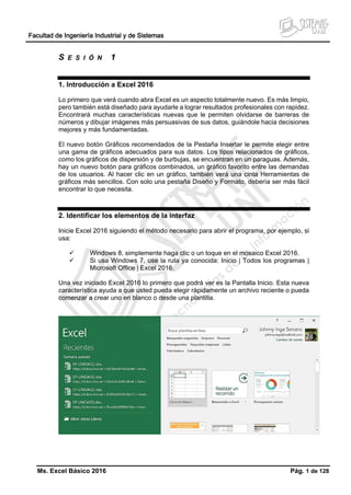 Facultad de Ingeniería Industrial y de Sistemas
Ms. Excel Básico 2016 Pág. 1 de 128
S E S I Ó N 1
1. Introducción a Excel 2016
Lo primero que verá cuando abra Excel es un aspecto totalmente nuevo. Es más limpio,
pero también está diseñado para ayudarle a lograr resultados profesionales con rapidez.
Encontrará muchas características nuevas que le permiten olvidarse de barreras de
números y dibujar imágenes más persuasivas de sus datos, guiándole hacia decisiones
mejores y más fundamentadas.
El nuevo botón Gráficos recomendados de la Pestaña Insertar le permite elegir entre
una gama de gráficos adecuados para sus datos. Los tipos relacionados de gráficos,
como los gráficos de dispersión y de burbujas, se encuentran en un paraguas. Además,
hay un nuevo botón para gráficos combinados, un gráfico favorito entre las demandas
de los usuarios. Al hacer clic en un gráfico, también verá una cinta Herramientas de
gráficos más sencillos. Con solo una pestaña Diseño y Formato, debería ser más fácil
encontrar lo que necesita.
2. Identificar los elementos de la interfaz
Inicie Excel 2016 siguiendo el método necesario para abrir el programa, por ejemplo, si
usa:
 Windows 8, simplemente haga clic o un toque en el mosaico Excel 2016.
 Si usa Windows 7, use la ruta ya conocida: Inicio | Todos los programas |
Microsoft Office | Excel 2016.
Una vez iniciado Excel 2016 lo primero que podrá ver es la Pantalla Inicio. Esta nueva
característica ayuda a que usted pueda elegir rápidamente un archivo reciente o pueda
comenzar a crear uno en blanco o desde una plantilla.
 