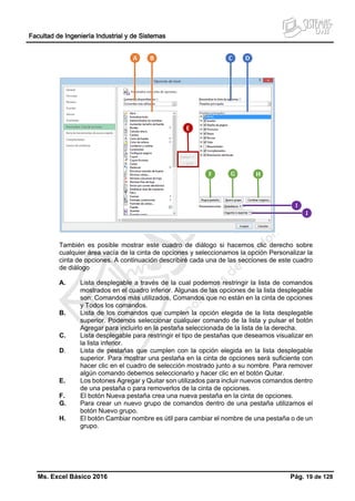 Facultad de Ingeniería Industrial y de Sistemas
Ms. Excel Básico 2016 Pág. 19 de 128
También es posible mostrar este cuadro de diálogo si hacemos clic derecho sobre
cualquier área vacía de la cinta de opciones y seleccionamos la opción Personalizar la
cinta de opciones. A continuación describiré cada una de las secciones de este cuadro
de diálogo
A. Lista desplegable a través de la cual podemos restringir la lista de comandos
mostrados en el cuadro inferior. Algunas de las opciones de la lista desplegable
son: Comandos más utilizados, Comandos que no están en la cinta de opciones
y Todos los comandos.
B. Lista de los comandos que cumplen la opción elegida de la lista desplegable
superior. Podemos seleccionar cualquier comando de la lista y pulsar el botón
Agregar para incluirlo en la pestaña seleccionada de la lista de la derecha.
C. Lista desplegable para restringir el tipo de pestañas que deseamos visualizar en
la lista inferior.
D. Lista de pestañas que cumplen con la opción elegida en la lista desplegable
superior. Para mostrar una pestaña en la cinta de opciones será suficiente con
hacer clic en el cuadro de selección mostrado junto a su nombre. Para remover
algún comando debemos seleccionarlo y hacer clic en el botón Quitar.
E. Los botones Agregar y Quitar son utilizados para incluir nuevos comandos dentro
de una pestaña o para removerlos de la cinta de opciones.
F. El botón Nueva pestaña crea una nueva pestaña en la cinta de opciones.
G. Para crear un nuevo grupo de comandos dentro de una pestaña utilizamos el
botón Nuevo grupo.
H. El botón Cambiar nombre es útil para cambiar el nombre de una pestaña o de un
grupo.
 