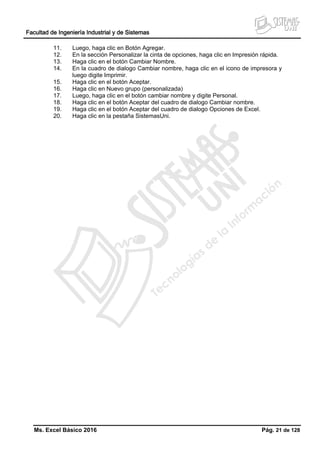 Facultad de Ingeniería Industrial y de Sistemas
Ms. Excel Básico 2016 Pág. 21 de 128
11. Luego, haga clic en Botón Agregar.
12. En la sección Personalizar la cinta de opciones, haga clic en Impresión rápida.
13. Haga clic en el botón Cambiar Nombre.
14. En la cuadro de dialogo Cambiar nombre, haga clic en el icono de impresora y
luego digite Imprimir.
15. Haga clic en el botón Aceptar.
16. Haga clic en Nuevo grupo (personalizada)
17. Luego, haga clic en el botón cambiar nombre y digite Personal.
18. Haga clic en el botón Aceptar del cuadro de dialogo Cambiar nombre.
19. Haga clic en el botón Aceptar del cuadro de dialogo Opciones de Excel.
20. Haga clic en la pestaña SistemasUni.
 