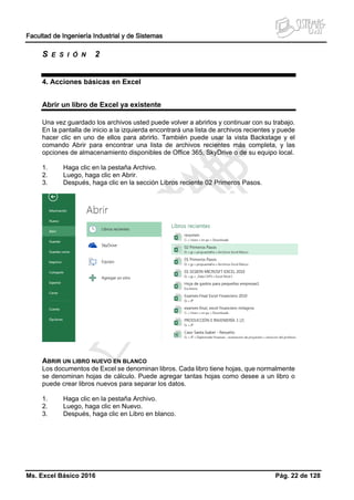 Facultad de Ingeniería Industrial y de Sistemas
Ms. Excel Básico 2016 Pág. 22 de 128
S E S I Ó N 2
4. Acciones básicas en Excel
Abrir un libro de Excel ya existente
Una vez guardado los archivos usted puede volver a abrirlos y continuar con su trabajo.
En la pantalla de inicio a la izquierda encontrará una lista de archivos recientes y puede
hacer clic en uno de ellos para abrirlo. También puede usar la vista Backstage y el
comando Abrir para encontrar una lista de archivos recientes más completa, y las
opciones de almacenamiento disponibles de Office 365, SkyDrive o de su equipo local.
1. Haga clic en la pestaña Archivo.
2. Luego, haga clic en Abrir.
3. Después, haga clic en la sección Libros reciente 02 Primeros Pasos.
ABRIR UN LIBRO NUEVO EN BLANCO
Los documentos de Excel se denominan libros. Cada libro tiene hojas, que normalmente
se denominan hojas de cálculo. Puede agregar tantas hojas como desee a un libro o
puede crear libros nuevos para separar los datos.
1. Haga clic en la pestaña Archivo.
2. Luego, haga clic en Nuevo.
3. Después, haga clic en Libro en blanco.
 