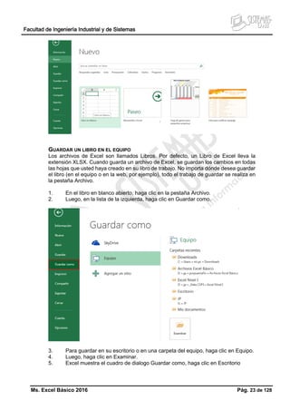 Facultad de Ingeniería Industrial y de Sistemas
Ms. Excel Básico 2016 Pág. 23 de 128
GUARDAR UN LIBRO EN EL EQUIPO
Los archivos de Excel son llamados Libros. Por defecto, un Libro de Excel lleva la
extensión XLSX. Cuando guarda un archivo de Excel, se guardan los cambios en todas
las hojas que usted haya creado en su libro de trabajo. No importa dónde desea guardar
el libro (en el equipo o en la web, por ejemplo), todo el trabajo de guardar se realiza en
la pestaña Archivo.
1. En el libro en blanco abierto, haga clic en la pestaña Archivo.
2. Luego, en la lista de la izquierda, haga clic en Guardar como.
3. Para guardar en su escritorio o en una carpeta del equipo, haga clic en Equipo.
4. Luego, haga clic en Examinar.
5. Excel muestra el cuadro de dialogo Guardar como, haga clic en Escritorio
 