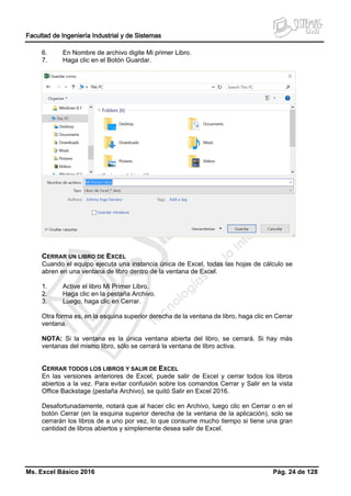 Facultad de Ingeniería Industrial y de Sistemas
Ms. Excel Básico 2016 Pág. 24 de 128
6. En Nombre de archivo digite Mi primer Libro.
7. Haga clic en el Botón Guardar.
CERRAR UN LIBRO DE EXCEL
Cuando el equipo ejecuta una instancia única de Excel, todas las hojas de cálculo se
abren en una ventana de libro dentro de la ventana de Excel.
1. Active el libro Mi Primer Libro.
2. Haga clic en la pestaña Archivo.
3. Luego, haga clic en Cerrar.
Otra forma es, en la esquina superior derecha de la ventana de libro, haga clic en Cerrar
ventana.
NOTA: Si la ventana es la única ventana abierta del libro, se cerrará. Si hay más
ventanas del mismo libro, sólo se cerrará la ventana de libro activa.
CERRAR TODOS LOS LIBROS Y SALIR DE EXCEL
En las versiones anteriores de Excel, puede salir de Excel y cerrar todos los libros
abiertos a la vez. Para evitar confusión sobre los comandos Cerrar y Salir en la vista
Office Backstage (pestaña Archivo), se quitó Salir en Excel 2016.
Desafortunadamente, notará que al hacer clic en Archivo, luego clic en Cerrar o en el
botón Cerrar (en la esquina superior derecha de la ventana de la aplicación), solo se
cerrarán los libros de a uno por vez, lo que consume mucho tiempo si tiene una gran
cantidad de libros abiertos y simplemente desea salir de Excel.
 