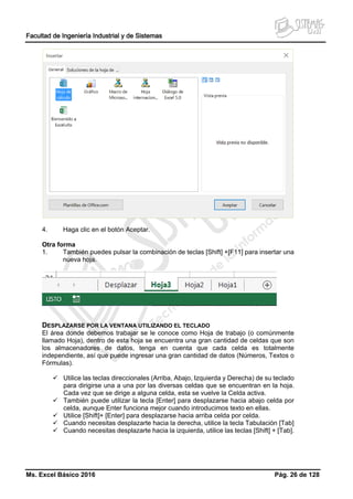 Facultad de Ingeniería Industrial y de Sistemas
Ms. Excel Básico 2016 Pág. 26 de 128
4. Haga clic en el botón Aceptar.
Otra forma
1. También puedes pulsar la combinación de teclas [Shift] +[F11] para insertar una
nueva hoja.
DESPLAZARSE POR LA VENTANA UTILIZANDO EL TECLADO
El área donde debemos trabajar se le conoce como Hoja de trabajo (o comúnmente
llamado Hoja), dentro de esta hoja se encuentra una gran cantidad de celdas que son
los almacenadores de datos, tenga en cuenta que cada celda es totalmente
independiente, así que puede ingresar una gran cantidad de datos (Números, Textos o
Fórmulas).
 Utilice las teclas direccionales (Arriba, Abajo, Izquierda y Derecha) de su teclado
para dirigirse una a una por las diversas celdas que se encuentran en la hoja.
Cada vez que se dirige a alguna celda, esta se vuelve la Celda activa.
 También puede utilizar la tecla [Enter] para desplazarse hacia abajo celda por
celda, aunque Enter funciona mejor cuando introducimos texto en ellas.
 Utilice [Shift]+ [Enter] para desplazarse hacia arriba celda por celda.
 Cuando necesitas desplazarte hacia la derecha, utilice la tecla Tabulación [Tab]
 Cuando necesitas desplazarte hacia la izquierda, utilice las teclas [Shift] + [Tab].
 
