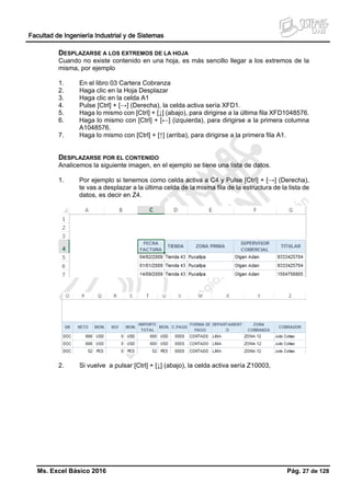 Facultad de Ingeniería Industrial y de Sistemas
Ms. Excel Básico 2016 Pág. 27 de 128
DESPLAZARSE A LOS EXTREMOS DE LA HOJA
Cuando no existe contenido en una hoja, es más sencillo llegar a los extremos de la
misma, por ejemplo
1. En el libro 03 Cartera Cobranza
2. Haga clic en la Hoja Desplazar
3. Haga clic en la celda A1
4. Pulse [Ctrl] + [→] (Derecha), la celda activa sería XFD1.
5. Haga lo mismo con [Ctrl] + [↓] (abajo), para dirigirse a la última fila XFD1048576.
6. Haga lo mismo con [Ctrl] + [←] (izquierda), para dirigirse a la primera columna
A1048576.
7. Haga lo mismo con [Ctrl] + [↑] (arriba), para dirigirse a la primera fila A1.
DESPLAZARSE POR EL CONTENIDO
Analicemos la siguiente imagen, en el ejemplo se tiene una lista de datos.
1. Por ejemplo si tenemos como celda activa a C4 y Pulse [Ctrl] + [→] (Derecha),
te vas a desplazar a la última celda de la misma fila de la estructura de la lista de
datos, es decir en Z4.
2. Si vuelve a pulsar [Ctrl] + [↓] (abajo), la celda activa sería Z10003,
 