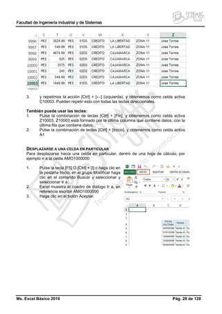 Facultad de Ingeniería Industrial y de Sistemas
Ms. Excel Básico 2016 Pág. 28 de 128
3. y repetimos la acción [Ctrl] + [←] (izquierda), y obtenemos como celda activa
C10003. Pueden repetir esto con todas las teclas direccionales.
También puede usar las teclas:
1. Pulse la combinación de teclas [Ctrl] + [Fin], y obtenemos como celda activa
Z10003, Z10003 está formado por la última columna que contiene datos, con la
última fila que contiene datos.
2. Pulse la combinación de teclas [Ctrl] + [Inicio], y obtenemos como celda activa
A1
DESPLAZARSE A UNA CELDA EN PARTICULAR
Para desplazarse hacia una celda en particular, dentro de una hoja de cálculo, por
ejemplo ir a la celda AMO1000000.
1. Pulse la tecla [F5] O [Ctrl] + [I] o haga clic en
la pestaña Inicio, en el grupo Modificar haga
clic en el comando Buscar y seleccionar y
seleccionar Ir a…
2. Excel muestra el cuadro de dialogo Ir a, en
referencia escribir AMO1000000
3. Haga clic en el botón Aceptar.
 