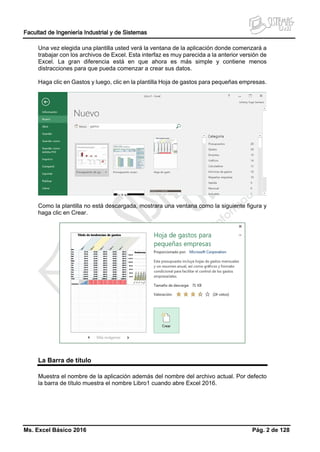 Facultad de Ingeniería Industrial y de Sistemas
Ms. Excel Básico 2016 Pág. 2 de 128
Una vez elegida una plantilla usted verá la ventana de la aplicación donde comenzará a
trabajar con los archivos de Excel. Esta interfaz es muy parecida a la anterior versión de
Excel. La gran diferencia está en que ahora es más simple y contiene menos
distracciones para que pueda comenzar a crear sus datos.
Haga clic en Gastos y luego, clic en la plantilla Hoja de gastos para pequeñas empresas.
Como la plantilla no está descargada, mostrara una ventana como la siguiente figura y
haga clic en Crear.
La Barra de título
Muestra el nombre de la aplicación además del nombre del archivo actual. Por defecto
la barra de título muestra el nombre Libro1 cuando abre Excel 2016.
 