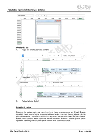 Facultad de Ingeniería Industrial y de Sistemas
Ms. Excel Básico 2016 Pág. 29 de 128
Otra forma es:
1. Haga clic en el cuadro de nombre.
2. Digite AMO1000000
3. Pulsar la tecla [Enter]
Introducir datos
Dispone de varias opciones para introducir datos manualmente en Excel. Puede
introducir datos en una celda, en varias celdas a la vez, o en más de una hoja de cálculo
simultáneamente. Los datos que introduzca pueden ser números, texto, fechas u horas.
Puede dar formato a estos datos de varias maneras. Además, puede ajustar varias
opciones de configuración para que le resulte más fácil introducirlos.
 
