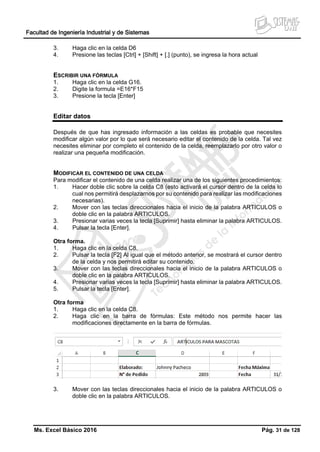 Facultad de Ingeniería Industrial y de Sistemas
Ms. Excel Básico 2016 Pág. 31 de 128
3. Haga clic en la celda D6
4. Presione las teclas [Ctrl] + [Shift] + [.] (punto), se ingresa la hora actual
ESCRIBIR UNA FÓRMULA
1. Haga clic en la celda G16.
2. Digite la formula =E16*F15
3. Presione la tecla [Enter]
Editar datos
Después de que has ingresado información a las celdas es probable que necesites
modificar algún valor por lo que será necesario editar el contenido de la celda. Tal vez
necesites eliminar por completo el contenido de la celda, reemplazarlo por otro valor o
realizar una pequeña modificación.
MODIFICAR EL CONTENIDO DE UNA CELDA
Para modificar el contenido de una celda realizar una de los siguientes procedimientos:
1. Hacer doble clic sobre la celda C8 (esto activará el cursor dentro de la celda lo
cual nos permitirá desplazarnos por su contenido para realizar las modificaciones
necesarias).
2. Mover con las teclas direccionales hacia el inicio de la palabra ARTICULOS o
doble clic en la palabra ARTICULOS.
3. Presionar varias veces la tecla [Suprimir] hasta eliminar la palabra ARTICULOS.
4. Pulsar la tecla [Enter].
Otra forma.
1. Haga clic en la celda C8.
2. Pulsar la tecla [F2] Al igual que el método anterior, se mostrará el cursor dentro
de la celda y nos permitirá editar su contenido.
3. Mover con las teclas direccionales hacia el inicio de la palabra ARTICULOS o
doble clic en la palabra ARTICULOS.
4. Presionar varias veces la tecla [Suprimir] hasta eliminar la palabra ARTICULOS.
5. Pulsar la tecla [Enter].
Otra forma
1. Haga clic en la celda C8.
2. Haga clic en la barra de fórmulas: Este método nos permite hacer las
modificaciones directamente en la barra de fórmulas.
3. Mover con las teclas direccionales hacia el inicio de la palabra ARTICULOS o
doble clic en la palabra ARTICULOS.
 