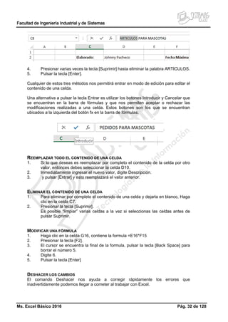 Facultad de Ingeniería Industrial y de Sistemas
Ms. Excel Básico 2016 Pág. 32 de 128
4. Presionar varias veces la tecla [Suprimir] hasta eliminar la palabra ARTICULOS.
5. Pulsar la tecla [Enter].
Cualquier de estos tres métodos nos permitirá entrar en modo de edición para editar el
contenido de una celda.
Una alternativa a pulsar la tecla Entrar es utilizar los botones Introducir y Cancelar que
se encuentran en la barra de fórmulas y que nos permiten aceptar o rechazar las
modificaciones realizadas a una celda. Estos botones son los que se encuentran
ubicados a la izquierda del botón fx en la barra de fórmulas.
REEMPLAZAR TODO EL CONTENIDO DE UNA CELDA
1. Si lo que deseas es reemplazar por completo el contenido de la celda por otro
valor, entonces debes seleccionar la celda D10.
2. Inmediatamente ingresar el nuevo valor, digite Descripción.
3. y pulsar [Entrar] y esto reemplazará el valor anterior.
ELIMINAR EL CONTENIDO DE UNA CELDA
1. Para eliminar por completo el contenido de una celda y dejarla en blanco, Haga
clic en la celda C7.
2. Presionar la tecla [Suprimir].
Es posible “limpiar” varias celdas a la vez si seleccionas las celdas antes de
pulsar Suprimir.
MODIFICAR UNA FÓRMULA
1. Haga clic en la celda G16, contiene la formula =E16*F15
2. Presionar la tecla [F2].
3. El cursor se encuentra la final de la formula, pulsar la tecla [Back Space] para
borrar el número 5.
4. Digite 6.
5. Pulsar la tecla [Enter]
DESHACER LOS CAMBIOS
El comando Deshacer nos ayuda a corregir rápidamente los errores que
inadvertidamente podemos llegar a cometer al trabajar con Excel.
 