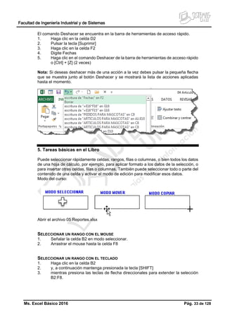 Facultad de Ingeniería Industrial y de Sistemas
Ms. Excel Básico 2016 Pág. 33 de 128
El comando Deshacer se encuentra en la barra de herramientas de acceso rápido.
1. Haga clic en la celda D2
2. Pulsar la tecla [Suprimir]
3. Haga clic en la celda F2
4. Digite Fechas
5. Haga clic en el comando Deshacer de la barra de herramientas de acceso rápido
o [Ctrl] + [Z] (2 veces)
Nota: Si deseas deshacer más de una acción a la vez debes pulsar la pequeña flecha
que se muestra junto al botón Deshacer y se mostrará la lista de acciones aplicadas
hasta el momento.
5. Tareas básicas en el Libro
Puede seleccionar rápidamente celdas, rangos, filas o columnas, o bien todos los datos
de una hoja de cálculo, por ejemplo, para aplicar formato a los datos de la selección, o
para insertar otras celdas, filas o columnas. También puede seleccionar todo o parte del
contenido de una celda y activar el modo de edición para modificar esos datos.
Modo del curso:
Abrir el archivo 05 Reportes.xlsx
SELECCIONAR UN RANGO CON EL MOUSE
1. Señalar la celda B2 en modo seleccionar.
2. Arrastrar el mouse hasta la celda F8
SELECCIONAR UN RANGO CON EL TECLADO
1. Haga clic en la celda B2
2. y, a continuación mantenga presionada la tecla [SHIFT]
3. mientras presiona las teclas de flecha direccionales para extender la selección
B2:F8.
 