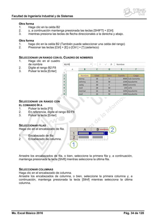Facultad de Ingeniería Industrial y de Sistemas
Ms. Excel Básico 2016 Pág. 34 de 128
Otra forma
1. Haga clic en la celda B2
2. y, a continuación mantenga presionada las teclas [SHIFT] + [Ctrl]
3. mientras presiona las teclas de flecha direccionales a la derecha y abajo.
Otra forma
1. haga clic en la celda B2 (También puede seleccionar una celda del rango)
2. Presionar las teclas [Ctrl] + [E] o [Ctrl ] + [*] (asterisco)
SELECCIONAR UN RANGO CON EL CUADRO DE NOMBRES
1. Haga clic en el cuadro
de nombre
2. Digite el rango B2:F8
3. Pulsar la tecla [Enter]
SELECCIONAR UN RANGO CON
EL COMANDO IR A
1. Pulsar la tecla [F5]
2. En referencia, digite el rango B2:F8
3. Pulsar la tecla [Enter]
SELECCIONAR FILAS
Haga clic en el encabezado de fila.
1 Encabezado de fila
2 Encabezado de columna.
Arrastre los encabezados de fila, o bien, seleccione la primera fila y, a continuación,
mantenga presionada la tecla [Shift] mientras selecciona la última fila.
SELECCIONAR COLUMNAS
Haga clic en el encabezado de columna.
Arrastre los encabezados de columna, o bien, seleccione la primera columna y, a
continuación, mantenga presionada la tecla [Sthif] mientras selecciona la última
columna.
 