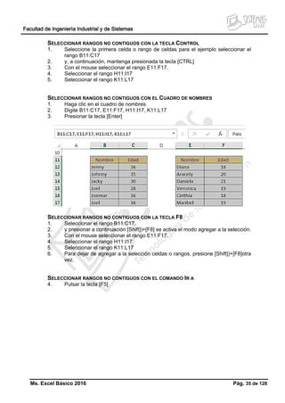 Facultad de Ingeniería Industrial y de Sistemas
Ms. Excel Básico 2016 Pág. 35 de 128
SELECCIONAR RANGOS NO CONTIGUOS CON LA TECLA CONTROL
1. Seleccione la primera celda o rango de celdas para el ejemplo seleccionar el
rango B11:C17
2. y, a continuación, mantenga presionada la tecla [CTRL]
3. Con el mouse seleccionar el rango E11:F17.
4. Seleccionar el rango H11:I17
5. Seleccionar el rango K11:L17
SELECCIONAR RANGOS NO CONTIGUOS CON EL CUADRO DE NOMBRES
1. Haga clic en el cuadro de nombres.
2. Digite B11:C17, E11:F17, H11:I17, K11:L17
3. Presionar la tecla [Enter]
SELECCIONAR RANGOS NO CONTIGUOS CON LA TECLA F8
1. Seleccionar el rango B11:C17.
2. y presionar a continuación [Shift])+[F8] se activa el modo agregar a la selección.
3. Con el mouse seleccionar el rango E11:F17.
4. Seleccionar el rango H11:I17
5. Seleccionar el rango K11:L17
6. Para dejar de agregar a la selección celdas o rangos, presione [Shift])+[F8]otra
vez.
SELECCIONAR RANGOS NO CONTIGUOS CON EL COMANDO IR A
4. Pulsar la tecla [F5]
 