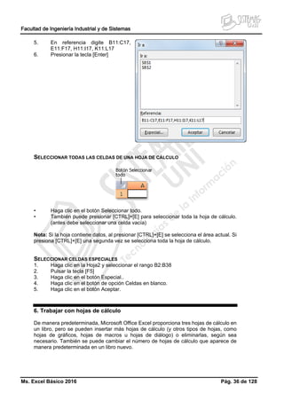 Facultad de Ingeniería Industrial y de Sistemas
Ms. Excel Básico 2016 Pág. 36 de 128
5. En referencia digite B11:C17,
E11:F17, H11:I17, K11:L17
6. Presionar la tecla [Enter]
SELECCIONAR TODAS LAS CELDAS DE UNA HOJA DE CÁLCULO
• Haga clic en el botón Seleccionar todo.
• También puede presionar [CTRL]+[E] para seleccionar toda la hoja de cálculo.
(antes debe seleccionar una celda vacía)
Nota: Si la hoja contiene datos, al presionar [CTRL]+[E] se selecciona el área actual. Si
presiona [CTRL]+[E] una segunda vez se selecciona toda la hoja de cálculo.
SELECCIONAR CELDAS ESPECIALES
1. Haga clic en la Hoja2 y seleccionar el rango B2:B38
2. Pulsar la tecla [F5]
3. Haga clic en el botón Especial..
4. Haga clic en el botón de opción Celdas en blanco.
5. Haga clic en el botón Aceptar.
6. Trabajar con hojas de cálculo
De manera predeterminada, Microsoft Office Excel proporciona tres hojas de cálculo en
un libro, pero se pueden insertar más hojas de cálculo (y otros tipos de hojas, como
hojas de gráficos, hojas de macros u hojas de diálogo) o eliminarlas, según sea
necesario. También se puede cambiar el número de hojas de cálculo que aparece de
manera predeterminada en un libro nuevo.
 