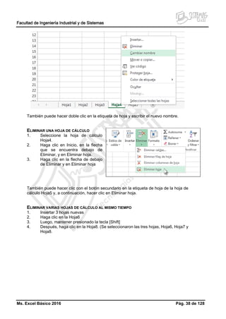 Facultad de Ingeniería Industrial y de Sistemas
Ms. Excel Básico 2016 Pág. 38 de 128
También puede hacer doble clic en la etiqueta de hoja y escribir el nuevo nombre.
ELIMINAR UNA HOJA DE CÁLCULO
1. Seleccione la hoja de cálculo
Hoja4.
2. Haga clic en Inicio, en la flecha
que se encuentra debajo de
Eliminar, y en Eliminar hoja.
3. Haga clic en la flecha de debajo
de Eliminar y en Eliminar hoja
También puede hacer clic con el botón secundario en la etiqueta de hoja de la hoja de
cálculo Hoja5 y, a continuación, hacer clic en Eliminar hoja.
ELIMINAR VARIAS HOJAS DE CÁLCULO AL MISMO TIEMPO
1. Insertar 3 hojas nuevas
2. Haga clic en la Hoja6
3. Luego, mantener presionado la tecla [Shift]
4. Después, haga clic en la Hoja8. (Se seleccionaron las tres hojas, Hoja6, Hoja7 y
Hoja8.
 